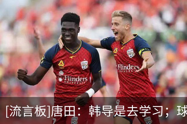 [流言板]唐田：韩导是去学习；球队是长期主义的理念不能做大调整